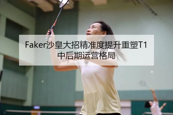 Faker沙皇大招精准度提升重塑T1中后期运营格局